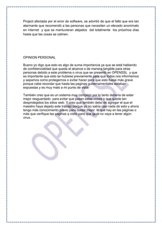 Project afectada por el error de software, se advirtió de que el falló que era tan
alarmante que recomendó a las personas que necesiten un elevado anonimato
en internet y que se mantuvieran alejados del totalmente los próximos días
hasta que las cosas se calmen.
OPINION PERSONAL
Bueno yo digo que esto es algo de suma importancia ya que se está hablando
de confidencialidad que queda al alcance o de manera tangible para otras
personas debido a este problema o virus que se presentó en OPENSSL y que
es importante que esto se hubiese previamente para que todos nos informemos
y sepamos como protegernos o evitar hacer para que esto fuese más grave
porque cabe recordar que hasta las paginas gubernamentales estaban
expuestas y es muy malo a mi punto de vista.
También creo que es un sistema muy complejo por lo tanto debería de estar
mejor resguardado para evitar que pasen estas cosas o que quede tan
desprotegidos los sitios web. Y creo que también debo de agregar el que el
maestro haya dejado este trabajo porque yo no sabía casi nada de esto y ahora
tengo más conocimiento previo para cuidar mejor lo que hay en las páginas o
más que verifique las paginas q visito para que igual no vaya a tener algún
virus..
 