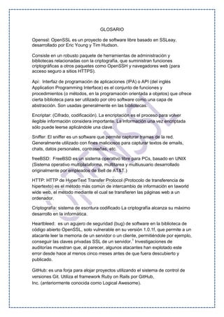 GLOSARIO
Openssl: OpenSSL es un proyecto de software libre basado en SSLeay,
desarrollado por Eric Young y Tim Hudson.
Consiste en un robusto paquete de herramientas de administración y
bibliotecas relacionadas con la criptografía, que suministran funciones
criptográficas a otros paquetes como OpenSSH y navegadores web (para
acceso seguro a sitios HTTPS).
Api: Interfaz de programación de aplicaciones (IPA) o API (del inglés
Application Programming Interface) es el conjunto de funciones y
procedimientos (o métodos, en la programación orientada a objetos) que ofrece
cierta biblioteca para ser utilizado por otro software como una capa de
abstracción. Son usadas generalmente en las bibliotecas.
Encriptar: (Cifrado, codificación). La encriptación es el proceso para volver
ilegible información considera importante. La información una vez encriptada
sólo puede leerse aplicándole una clave.
Sniffer: El sniffer es un software que permite capturar tramas de la red.
Generalmente utilizado con fines maliciosos para capturar textos de emails,
chats, datos personales, contraseñas, etc.
freeBSD: FreeBSD es un sistema operativo libre para PCs, basado en UNIX
(Sistema operativo multiplataforma, multitarea y multiusuario desarrollado
originalmente por empleados de Bell de AT&T.)
HTTP: HTTP de HyperText Transfer Protocol (Protocolo de transferencia de
hipertexto) es el método más común de intercambio de información en laworld
wide web, el método mediante el cual se transfieren las páginas web a un
ordenador.
Criptografía: sistema de escritura codificado La criptografía alcanza su máximo
desarrollo en la informática.
Heartbleed: es un agujero de seguridad (bug) de software en la biblioteca de
código abierto OpenSSL, solo vulnerable en su versión 1.0.1f, que permite a un
atacante leer la memoria de un servidor o un cliente, permitiéndole por ejemplo,
conseguir las claves privadas SSL de un servidor.1
Investigaciones de
auditorías muestran que, al parecer, algunos atacantes han explotado este
error desde hace al menos cinco meses antes de que fuera descubierto y
publicado.
GitHub: es una forja para alojar proyectos utilizando el sistema de control de
versiones Git. Utiliza el framework Ruby on Rails por GitHub,
Inc. (anteriormente conocida como Logical Awesome).
 