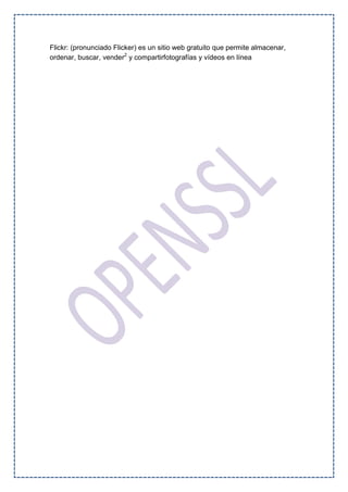 Flickr: (pronunciado Flicker) es un sitio web gratuito que permite almacenar,
ordenar, buscar, vender2
y compartirfotografías y vídeos en línea
 