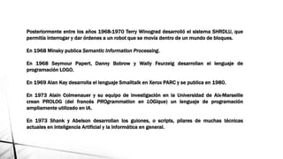 Posteriormente entre los años 1968-1970 Terry Winograd desarrolló el sistema SHRDLU, que
permitía interrogar y dar órdenes a un robot que se movía dentro de un mundo de bloques.
En 1968 Minsky publica Semantic Information Processing.
En 1968 Seymour Papert, Danny Bobrow y Wally Feurzeig desarrollan el lenguaje de
programación LOGO.
En 1969 Alan Kay desarrolla el lenguaje Smalltalk en Xerox PARC y se publica en 1980.
En 1973 Alain Colmenauer y su equipo de investigación en la Universidad de Aix-Marseille
crean PROLOG (del francés PROgrammation en LOGique) un lenguaje de programación
ampliamente utilizado en IA.
En 1973 Shank y Abelson desarrollan los guiones, o scripts, pilares de muchas técnicas
actuales en Inteligencia Artificial y la informática en general.
 