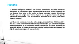 Historia
El término “inteligencia artificial” fue acuñado formalmente en 1956 durante la
conferencia de Darthmounth, más para entonces ya se había estado trabajando en
ello durante cinco años en los cuales se había propuesto muchas definiciones
distintas que en ningún caso habían logrado ser aceptadas totalmente por la
comunidad investigadora. La IA es una de las disciplinas más nuevas junto con la
genética moderna.
Las ideas más básicas se remontan a los griegos, antes de Cristo. Aristóteles (384-
322 a. C.) fue el primero en describir un conjunto de reglas que describen una parte
del funcionamiento de la mente para obtener conclusiones racionales, y Ctesibio de
Alejandría (250 a. C.) construyó la primera máquina autocontrolada, un regulador del
flujo de agua (racional pero sin razonamiento).
 