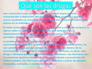 Son sustancias cuyo consumo puede producir dependencia, 
estimulación o depresión del sistema nervioso central, o que dan 
como resultado un trastorno en la función del comportamiento o del 
ánimo en el individuo. 
Es toda sustancia capaz de alterar el organismo y su acción psíquica la 
ejerce sobre la conducta, la percepción y la conciencia. La 
dependencia de la droga es el consumo excesivo, persistente y 
periódico de toda sustancia tóxica. 
La palabra drogas contemplado desde un punto de vista 
estrictamente científico es principio activo, o sea, materia prima. En 
ese sentido droga puede compararse formalmente dentro de la 
farmacología y dentro de la medicina con un fármaco, es decir, que 
droga y fármaco pueden utilizarse como sinónimos. Los fármacos son 
un producto químico empleado en el tratamiento o prevención de 
enfermedades. Los fármacos pueden elaborarse a partir de plantas, 
minerales, animales, o mediante síntesis. 
 