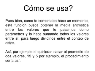 Cómo se usa?
Pues bien, como te comentaba hace un momento,
esta función busca obtener la media aritmética
entre los valores que le pasamos como
parámetros y lo hace sumando todos los valores
entre sí, para luego dividirlos entre el conteo de
estos.
Así, por ejemplo si quisieras sacar el promedio de
dos valores, 15 y 5 por ejemplo, el procedimiento
sería así: