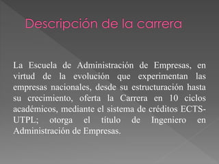 La Escuela de Administración de Empresas, en
virtud de la evolución que experimentan las
empresas nacionales, desde su estructuración hasta
su crecimiento, oferta la Carrera en 10 ciclos
académicos, mediante el sistema de créditos ECTS-
UTPL; otorga el título de Ingeniero en
Administración de Empresas.
 