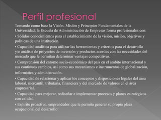 Tomando como base la Visión, Misión y Principios Fundamentales de la
Universidad, la Escuela de Administración de Empresas forma profesionales con:
• Sólidos conocimientos para el establecimiento de la visión, misión, objetivos y
políticas de una institución.
• Capacidad analítica para utilizar las herramientas y criterios para el desarrollo
y/o análisis de proyectos de inversión y productos acordes con las necesidades del
mercado que le permitan determinar ventajas competitivas.
• Comprensión del entorno socio-económico del país en el ámbito internacional y
sus continuos cambios, así como sus mecanismos e instrumentos de globalización,
informática y administración.
• Capacidad de relacionar y aplicar los conceptos y disposiciones legales del área
laboral, mercantil, tributaria, financiera y del mercado de valores en el área
empresarial.
• Capacidad para mejorar, rediseñar e implementar procesos y planes estratégicos
con calidad.
• Espíritu proactivo, emprendedor que le permita generar su propia plaza
ocupacional del desarrollo.
 