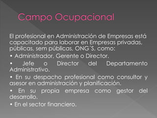 El profesional en Administración de Empresas está
capacitado para laborar en Empresas privadas,
públicas, sem públicas, ONG´S, como:
• Administrador, Gerente o Director.
• Jefe o Director del Departamento
Administrativo.
• En su despacho profesional como consultor y
asesor en administración y planificación.
• En su propia empresa como gestor del
desarrollo.
• En el sector financiero.
 