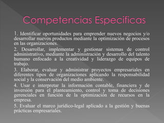 1. Identificar oportunidades para emprender nuevos negocios y/o
desarrollar nuevos productos mediante la optimización de procesos
en las organizaciones.
2. Desarrollar, implementar y gestionar sistemas de control
administrativo, mediante la administración y desarrollo del talento
humano enfocado a la creatividad y liderazgo de equipos de
trabajo.
3. Elaborar, evaluar y administrar proyectos empresariales en
diferentes tipos de organizaciones aplicando la responsabilidad
social y la conservación del medio ambiente.
4. Usar e interpretar la información contable, financiera y de
inversión para el planteamiento, control y toma de decisiones
gerenciales en función de la optimización de recursos en la
empresa.
5. Evaluar el marco jurídico-legal aplicado a la gestión y buenas
prácticas empresariales.
 