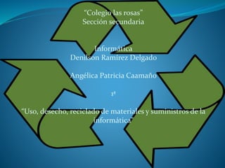 “Colegio las rosas”
Sección secundaria
Informática
Denilson Ramírez Delgado
Angélica Patricia Caamaño
1ª
“Uso, desecho, reciclado de materiales y suministros de la
informática”
 