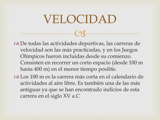
 De todas las actividades deportivas, las carreras de
velocidad son las más practicadas, y en los Juegos
Olímpicos fueron incluidas desde su comienzo.
Consisten en recorrer un corto espacio (desde 100 m
hasta 400 m) en el menor tiempo posible.
 Los 100 m es la carrera más corta en el calendario de
actividades al aire libre. Es también una de las más
antiguas ya que se han encontrado indicios de esta
carrera en el siglo XV a.C
VELOCIDAD
 