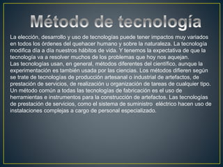 La elección, desarrollo y uso de tecnologías puede tener impactos muy variados
en todos los órdenes del quehacer humano y sobre la naturaleza. La tecnología
modifica día a día nuestros hábitos de vida. Y tenemos la expectativa de que la
tecnología va a resolver muchos de los problemas que hoy nos aquejan.
Las tecnologías usan, en general, métodos diferentes del científico, aunque la
experimentación es también usada por las ciencias. Los métodos difieren según
se trate de tecnologías de producción artesanal o industrial de artefactos, de
prestación de servicios, de realización u organización de tareas de cualquier tipo.
Un método común a todas las tecnologías de fabricación es el uso de
herramientas e instrumentos para la construcción de artefactos. Las tecnologías
de prestación de servicios, como el sistema de suministro eléctrico hacen uso de
instalaciones complejas a cargo de personal especializado.
 