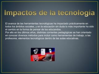 El avance de las herramientas tecnológicas ha impactado prácticamente en
todos los ámbitos sociales, y en la educación sin duda lo más importante ha sido
el cambio en la forma de pensar de los educandos.
Por ello en los últimos años, distintas corrientes pedagógicas se han orientado
en conocer diversos métodos para incluir como herramientas de trabajo, a las
profesores, elementos tecnológicos dentro de las aulas educativas.
 