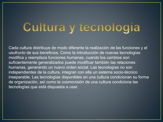 Cada cultura distribuye de modo diferente la realización de las funciones y el
usufructo de sus beneficios. Como la introducción de nuevas tecnologías
modifica y reemplaza funciones humanas, cuando los cambios son
suficientemente generalizados puede modificar también las relaciones
humanas, generando un nuevo orden social. Las tecnologías no son
independientes de la cultura, integran con ella un sistema socio-técnico
inseparable. Las tecnologías disponibles en una cultura condicionan su forma
de organización, así como la cosmovisión de una cultura condiciona las
tecnologías que está dispuesta a usar.
 