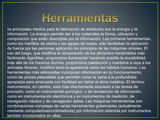 os principales medios para la fabricación de artefactos son la energía y la
información. La energía permite dar a los materiales la forma, ubicación y
composición que están descriptas por la información. Las primeras herramientas,
como los martillos de piedra y las agujas de hueso, sólo facilitaban la aplicación
de fuerza por las personas aplicando los principios de las máquinas simples. El
uso del fuego, que modifica la composición de los alimentos haciéndolos más
fácilmente digeribles, proporciona iluminación haciendo posible la sociabilidad
más allá de los horarios diurnos, proporciona calefacción y mantiene a raya a los
animales feroces, modificó tanto la apariencia como los hábitos humanos. Las
herramientas más elaboradas incorporan información en su funcionamiento,
como las pinzas pelacables que permiten cortar la vaina a la profundidad
apropiada para arrancarla con facilidad sin dañar el alma metálica. El término
instrumentos, en cambio, está más directamente asociado a las tareas de
precisión, como en instrumental quirúrgico, y de recolección de información,
como en instrumentación electrónica y en instrumentos de medición, de
navegación náutica y de navegación aérea. Las máquinas herramientas son
combinaciones complejas de varias herramientas gobernadas (actualmente
mediante computadoras/ordenadores) por información obtenida por instrumentos
también incorporados en ellas.
 