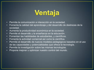 • Permite la comunicación e interacción en la sociedad.
• Fomenta la calidad del aprendizaje y del desarrollo de destrezas de la
sociedad.
• Aumenta la productividad económica en la sociedad.
• Permite el desarrollo y la enseñanza en la educación.
• Fomentan las habilidades de estudiantes, y científicos.
• Fomenta la actividad comercial así como la científica.
• Permite el desarrollo de nuevos modelos pedagógicos basados en el uso
de las capacidades y potencialidades que ofrece la tecnología.
• Permite la investigación sobre las mismas tecnologías.
• Propone mejorar u optimizar nuestro control del mundo.
 