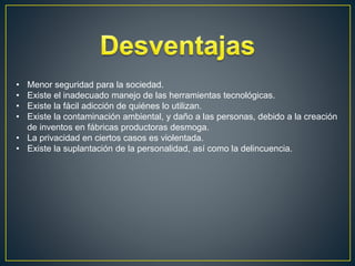 • Menor seguridad para la sociedad.
• Existe el inadecuado manejo de las herramientas tecnológicas.
• Existe la fácil adicción de quiénes lo utilizan.
• Existe la contaminación ambiental, y daño a las personas, debido a la creación
de inventos en fábricas productoras desmoga.
• La privacidad en ciertos casos es violentada.
• Existe la suplantación de la personalidad, así como la delincuencia.
 