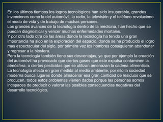En los últimos tiempos los logros tecnológicos han sido insuperable, grandes
invenciones como la del automóvil, la radio, la televisión y el teléfono revoluciono
el modo de vida y de trabajo de muchas persones.
Los grandes avances de la tecnología dentro de la medicina, han hecho que se
puedan diagnosticar y vencer muchas enfermedades mortales.
Y por otro lado otra de las áreas donde la tecnología ha tenido una gran
importancia ha sido en la exploración del espacio, donde se ha producido el logro
mas espectacular del siglo, por primera vez los hombres consiguieron abandonar
y regresar a la biosfera.
Pero la tecnología también tiene sus desventajas, ya que por ejemplo la creación
del automóvil ha provocado que ciertos gases que este expulsa contaminen la
atmósfera, o ciertos pesticidas que se utilizan amenazan la cadena alimenticia.
La tecnología afecta en gran medida al medio ambiente, por ello la sociedad
moderna busca lugares donde almacenar esa gran cantidad de residuos que se
producen. todos estos problemas vienen dados porque las personas somos
incapaces de predecir o valorar las posibles consecuencias negativas del
desarrollo tecnológico.
 