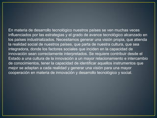 En materia de desarrollo tecnológico nuestros países se ven muchas veces
influenciados por las estrategias y el grado de avance tecnológico alcanzado en
los países industrializados. Necesitamos generar una visión propia, que atienda
la realidad social de nuestros países, que parta de nuestra cultura, que sea
integradora, donde los factores sociales que inciden en la capacidad de
innovación sean correctamente interpretados. Se requiere contribuir desde el
Estado a una cultura de la innovación a un mayor relacionamiento e intercambio
de conocimientos, tener la capacidad de identificar aquellos instrumentos que
mejor se adaptan a cada realidad y generar una visión para una mayor
cooperación en materia de innovación y desarrollo tecnológico y social.
 