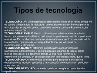 TECNOLOGÍA FIJA: la característica sobresaliente reside en el hecho de que no
es posible utilizarla para la realización de otro bien o servicio. Por otra parte, la
tecnología fija es aquella que no cambia de manera continua. Por ejemplo, las
refinerías de petróleo.
TECNOLOGÍA FLEXIBLE: término utilizado para referirse al conocimiento
técnico y a los elementos físicos con los que es posible elaborar otros productos
o servicios. Es por ello, que puede ser observada de acuerdo a una variedad de
formalidades. Ejemplos de tecnología flexible son: las industrias de
medicamentos y alimenticia.
TECNOLOGÍA BLANDA: el término engloba a los conocimientos de
planificación, administración y comercialización, dejando de lado al saber
técnico al respecto. Se denomina blanda ya que hace referencia a
información no tangible, en contraposición con la tecnología dura, que sí lo es.
TECNOLOGÍA DURA: término que se utiliza para designar a los saberse
exclusivamente técnicos, aplicados a la producción de maquinarias, productos,
materiales, etc.
TECNOLOGÍA DE EQUIPO: para este tipo de tecnología se presentan dos
significados.
 