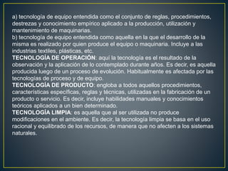 a) tecnología de equipo entendida como el conjunto de reglas, procedimientos,
destrezas y conocimiento empírico aplicado a la producción, utilización y
mantenimiento de maquinarias.
b) tecnología de equipo entendida como aquella en la que el desarrollo de la
misma es realizado por quien produce el equipo o maquinaria. Incluye a las
industrias textiles, plásticas, etc.
TECNOLOGÍA DE OPERACIÓN: aquí la tecnología es el resultado de la
observación y la aplicación de lo contemplado durante años. Es decir, es aquella
producida luego de un proceso de evolución. Habitualmente es afectada por las
tecnologías de proceso y de equipo.
TECNOLOGÍA DE PRODUCTO: engloba a todos aquellos procedimientos,
características específicas, reglas y técnicas, utilizadas en la fabricación de un
producto o servicio. Es decir, incluye habilidades manuales y conocimientos
teóricos aplicados a un bien determinado.
TECNOLOGÍA LIMPIA: es aquella que al ser utilizada no produce
modificaciones en el ambiente. Es decir, la tecnología limpia se basa en el uso
racional y equilibrado de los recursos, de manera que no afecten a los sistemas
naturales.
 