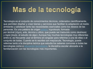 Tecnología es el conjunto de conocimientos técnicos, ordenados científicamente,
que permiten diseñar y crear bienes y servicios que facilitan la adaptación al medio
ambiente y satisfacer tanto las necesidades esenciales como los deseos de las
personas. Es una palabra de origen griego, τεχνολογία, formada
por téchnē (τέχνη, arte, técnica u oficio, que puede ser traducido como destreza)
y logía (λογία, el estudio de algo). Aunque hay muchas tecnologías muy diferentes
entre sí, es frecuente usar el término en singular para referirse a una de ellas o al
conjunto de todas. Cuando se lo escribe con mayúscula, Tecnología, puede
referirse tanto a la disciplina teórica que estudia los saberes comunes a todas las
tecnologías como a educación tecnológica, la disciplina escolar abocada a la
familiarización con las tecnologías más importantes.
 