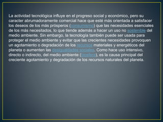 La actividad tecnológica influye en el progreso social y económico, pero su
caracter abrumadoramente comercial hace que esté más orientada a satisfacer
los deseos de los más prósperos (consumismo) que las necesidades esenciales
de los más necesitados, lo que tiende además a hacer un uso no sostenible del
medio ambiente. Sin embargo, la tecnología también puede ser usada para
proteger el medio ambiente y evitar que las crecientes necesidades provoquen
un agotamiento o degradación de los recursos materiales y energéticos del
planeta o aumenten las desigualdades sociales. Como hace uso intensivo,
directo o indirecto, del medio ambiente (biosfera), es la causa principal del
creciente agotamiento y degradación de los recursos naturales del planeta.
 