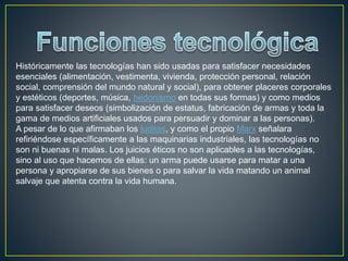 Históricamente las tecnologías han sido usadas para satisfacer necesidades
esenciales (alimentación, vestimenta, vivienda, protección personal, relación
social, comprensión del mundo natural y social), para obtener placeres corporales
y estéticos (deportes, música, hedonismo en todas sus formas) y como medios
para satisfacer deseos (simbolización de estatus, fabricación de armas y toda la
gama de medios artificiales usados para persuadir y dominar a las personas).
A pesar de lo que afirmaban los luditas, y como el propio Marx señalara
refiriéndose específicamente a las maquinarias industriales, las tecnologías no
son ni buenas ni malas. Los juicios éticos no son aplicables a las tecnologías,
sino al uso que hacemos de ellas: un arma puede usarse para matar a una
persona y apropiarse de sus bienes o para salvar la vida matando un animal
salvaje que atenta contra la vida humana.
 