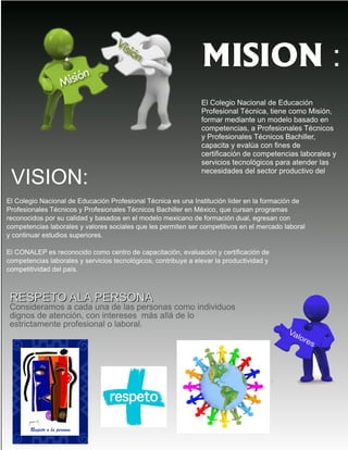 MISION :
El Colegio Nacional de Educación
Profesional Técnica, tiene como Misión,
formar mediante un modelo basado en
competencias, a Profesionales Técnicos
y Profesionales Técnicos Bachiller,
capacita y evalúa con fines de
certificación de competencias laborales y
servicios tecnológicos para atender las
necesidades del sector productivo del
VISION:
El Colegio Nacional de Educación Profesional Técnica es una Institución líder en la formación de
Profesionales Técnicos y Profesionales Técnicos Bachiller en México, que cursan programas
reconocidos por su calidad y basados en el modelo mexicano de formación dual, egresan con
competencias laborales y valores sociales que les permiten ser competitivos en el mercado laboral
y continuar estudios superiores.
El CONALEP es reconocido como centro de capacitación, evaluación y certificación de
competencias laborales y servicios tecnológicos, contribuye a elevar la productividad y
competitividad del país.
​
RREESSPPEETTOO AALLAA PPEERRSSOONNAA
Consideramos a cada una de las personas como individuos
dignos de atención, con intereses más allá de lo
estrictamente profesional o laboral.
 