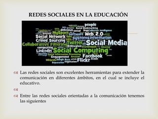 
REDES SOCIALES EN LA EDUCACIÓN
 Las redes sociales son excelentes herramientas para extender la
comunicación en diferentes ámbitos, en el cual se incluye el
educativo.

 Entre las redes sociales orientadas a la comunicación tenemos
las siguientes
 