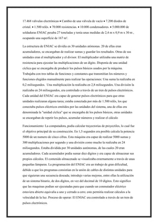 17.468 válvulas electrónicas  Cambio de una válvula de vacío  7.200 diodos de
cristal.  1.500 relés.  70.000 resistencias.  10.000 condensadores.  5.000.000 de
soldaduras ENIAC pesaba 27 toneladas y tenía unas medidas de 2,4 m x 0,9 m x 30 m ,
ocupando una superficie de 167 m².
La estructura de ENIAC se dividía en 30 unidades atómonas. 20 de ellas eran
acumuladores, se encargaban de realizar sumas y guardar los resultados. Otras de sus
unidades eran el multiplicador y el divisor. El multiplicador utilizaba una matriz de
resistencia para ejecutar las multiplicaciones de un dígito. Disponía de una unidad
cíclica que se encargaba de producir los pulsos básicos usados por la máquina.
Trabajaba con tres tablas de funciones y constantes que transmitían los números y
funciones elegidos manualmente para realizar las operaciones: Una suma la realizaba en
0,2 milisegundos. Una multiplicación la realizaba en 2,8 milisegundos. Una división la
realizaba en 24 milisegundos, era controlado a través de un tren de pulsos electrónicos.
Cada unidad del ENIAC era capaz de generar pulsos electrónicos para que otras
unidades realizaran alguna tarea; estaba conectada por más de 1.500 relés, los que
conectaba pulsos eléctricos emitidos por las unidades del sistema, una de ellas era
denominada la "unidad cíclica" que se encargaba de los pulsos básicos, otras unidades
se encargaban de repetir los pulsos, acumular números y realizar el cálculo
Funcionamiento: La computadora, podía calcular trayectorias de proyectiles, lo cual fue
el objetivo principal de su construcción. En 1,5 segundos era posible calcula la potencia
5000 de un numero de cinco cifras. Esta máquina era capaz de realizar 5000 sumas y
300 multiplicaciones por segundo y una división como mucho la realizaba en 24
milisegundos. Estaba dividida por 30 unidades autónomas, de las cuales 20 eran
acumuladores. Cada acumulador podía sumar diez dígitos y era capaz de almacenar sus
propios cálculos. El contenido almacenado se visualizaba externamente a través de unas
pequeñas lámparas. La programación del ENIAC era un trabajo de gran dificultad,
debido a que los programas consistían en la unión de cables de distintas unidades para
que siguieran una secuencia deseada; introdujo varias mejoras, entre ellas la utilización
de un sistema binario, de dos dígitos, en vez del decimal de 10 dígitos. Esto significo
que las maquinas podían ser ejecutadas para que cuando un conmutador eléctrico
estuviera abierto equivalía a uno y cerrado a cero; esto permitía realizar cálculos a la
velocidad de la luz. Proceso de operar: El ENIAC era controlado a través de un tren de
pulsos electrónicos.
 