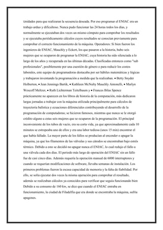 Unidades para que realizaran la secuencia deseada. Por eso programar el ENIAC era un
trabajo arduo y dificultoso. Nunca pudo funcionar las 24 horas todos los días, y
normalmente se ejecutaban dos veces un mismo cómputo para comprobar los resultados
y se ejecutaba periódicamente cálculos cuyos resultados se conocían previamente para
comprobar el correcto funcionamiento de la máquina. Operadores: Si bien fueron los
ingenieros de ENIAC, Mauchly y Eckert, los que pasaron a la historia, hubo seis
mujeres que se ocuparon de programar la ENIAC, cuya historia ha sido silenciada a lo
largo de los años y recuperada en las últimas décadas. Clasificadas entonces como "sub
profesionales", posiblemente por una cuestión de género o para reducir los costos
laborales, este equipo de programadoras destacaba por ser hábiles matemáticas y lógicas
y trabajaron inventando la programación a medida que la realizaban.  Betty Snyder
Holberton,  Jean Jennings Bartik,  Kathleen McNulty Mauchly Antonelli,  Marlyn
Wescoff Meltzer,  Ruth Lichterman Teitelbaum y  Frances Bilas Spence
prácticamente no aparecen en los libros de historia de la computación, más dedicaron
largas jornadas a trabajar con la máquina utilizada principalmente para cálculos de
trayectoria balística y ecuaciones diferenciales contribuyendo al desarrollo de la
programación de computadoras; se hicieron famosos, mientras que nunca se le otorgó
crédito alguno a estas seis mujeres que se ocuparon de la programación. El principal
inconveniente de los tubos de vacío, era su corta vida, ya que aproximadamente cada 10
minutos se estropeaba uno de ellos y era una labor tediosa (unos 15 min) encontrar el
que había fallado. La mayor parte de los fallos se producían al encender o apagar la
máquina, ya que los filamentos de las válvulas y sus cátodos se encontraban bajo estrés
térmico. Debido a esto se decidió no apagar nunca el ENIAC, lo cual redujo el fallo a
una válvula cada dos días. El periodo más largo de operación del ENIAC sin un fallo
fue de casi cinco días. Además requería la operación manual de 6000 interruptores y
cuando se requerían modificaciones de software, llevaba semanas de instalación. Los
primeros problemas fueron la escasa capacidad de memoria y la falta de fiabilidad. Por
ello, se solía ejecutar dos veces la misma operación para comprobar el resultado,
además se realizaban cálculos ya conocidos para verificar que seguía funcionando bien
Debido a su consumo de 160 kw, se dice que cuando el ENIAC entraba en
funcionamiento, la ciudad de Filadelfia que era donde se encontraba la máquina, sufría
apagones.
 