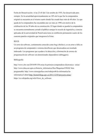 Fecha de Desactivación: A las 23.45 del 2 de octubre de 1955, fue desactivada para
siempre. En la actualidad aproximadamente un 10% de lo que fue la computadora
original se encuentra en el mismo cuarto donde fue creada hace más de 60 años. Lo que
queda de la computadora fue encendida una vez más en 1996 con motivo de la
celebración de los 50 años de su construcción. El lugar donde se guarda la computadora
se encuentra normalmente cerrado al público aunque la escuela de ingeniería y ciencias
aplicadas de la universidad de Pensilvania tiene en exhibición permanente cuatro de los
cuarenta paneles originales que integraron la Eniac.
BUGS
Un error de software, comúnmente conocido como bug («bicho»), es un error o fallo en
un programa de computador o sistema desoftware que desencadena un resultado
indeseado. Los programas que ayudan a la detección y eliminación de errores de
programación de software son denominados depuradores (debuggers).
Bibliografía
http://www.chw.net/2010/09/158-eniac-la-primera-computadora-electronica- -eniac/
http://www.dma.eui.upm.es/historia_informatica/Doc/Maquinas/ENIAC.htm
programable/ http://www.monografias.com/trabajos46/la-informatica/la-
informatica3.shtml http://histinf.blogs.upv.es/2011/12/05/proyecto-eniac/
https://es.wikipedia.org/wiki/Error_de_software
 