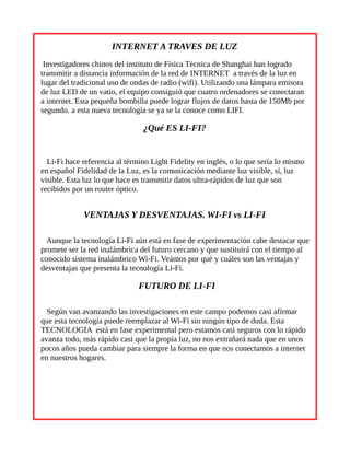 INTERNET A TRAVES DE LUZ
Investigadores chinos del instituto de Física Técnica de Shanghai han logrado
transmitir a distancia información de la red de INTERNET a través de la luz en
lugar del tradicional uso de ondas de radio (wifi). Utilizando una lámpara emisora
de luz LED de un vatio, el equipo consiguió que cuatro ordenadores se conectaran
a internet. Esta pequeña bombilla puede lograr flujos de datos hasta de 150Mb por
segundo. a esta nueva tecnología se ya se la conoce como LIFI.
¿Qué ES LI-FI?
Li-Fi hace referencia al término Light Fidelity en inglés, o lo que sería lo mismo
en español Fidelidad de la Luz, es la comunicación mediante luz visible, sí, luz
visible. Esta luz lo que hace es transmitir datos ultra-rápidos de luz que son
recibidos por un router óptico.
VENTAJAS Y DESVENTAJAS. WI-FI vs LI-FI
Aunque la tecnología Li-Fi aún está en fase de experimentación cabe destacar que
promete ser la red inalámbrica del futuro cercano y que sustituirá con el tiempo al
conocido sistema inalámbrico Wi-Fi. Veámos por qué y cuáles son las ventajas y
desventajas que presenta la tecnología Li-Fi.
FUTURO DE LI-FI
Según van avanzando las investigaciones en este campo podemos casi afirmar
que esta tecnología puede reemplazar al Wi-Fi sin ningún tipo de duda. Esta
TECNOLOGIA está en fase experimental pero estamos casi seguros con lo rápido
avanza todo, más rápido casi que la propia luz, no nos extrañará nada que en unos
pocos años pueda cambiar para siempre la forma en que nos conectamos a internet
en nuestros hogares.
 