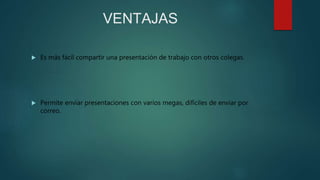 VENTAJAS
 Es más fácil compartir una presentación de trabajo con otros colegas.
 Permite enviar presentaciones con varios megas, difíciles de enviar por
correo.
 