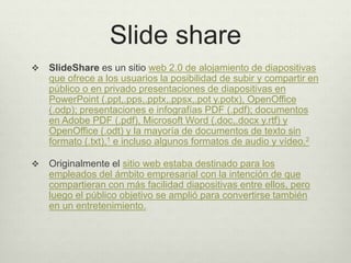 Slide share
 SlideShare es un sitio web 2.0 de alojamiento de diapositivas
que ofrece a los usuarios la posibilidad de subir y compartir en
público o en privado presentaciones de diapositivas en
PowerPoint (.ppt,.pps,.pptx,.ppsx,.pot y.potx), OpenOffice
(.odp); presentaciones e infografías PDF (.pdf); documentos
en Adobe PDF (.pdf), Microsoft Word (.doc,.docx y.rtf) y
OpenOffice (.odt) y la mayoría de documentos de texto sin
formato (.txt),1 e incluso algunos formatos de audio y vídeo.2
 Originalmente el sitio web estaba destinado para los
empleados del ámbito empresarial con la intención de que
compartieran con más facilidad diapositivas entre ellos, pero
luego el público objetivo se amplió para convertirse también
en un entretenimiento.
 