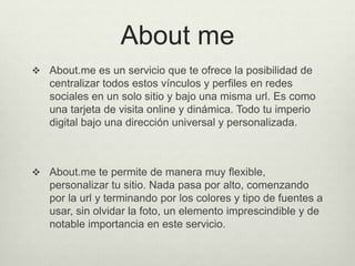 About me
 About.me es un servicio que te ofrece la posibilidad de
centralizar todos estos vínculos y perfiles en redes
sociales en un solo sitio y bajo una misma url. Es como
una tarjeta de visita online y dinámica. Todo tu imperio
digital bajo una dirección universal y personalizada.
 About.me te permite de manera muy flexible,
personalizar tu sitio. Nada pasa por alto, comenzando
por la url y terminando por los colores y tipo de fuentes a
usar, sin olvidar la foto, un elemento imprescindible y de
notable importancia en este servicio.
 