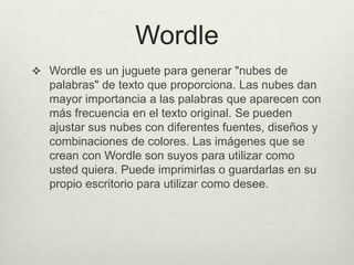 Wordle
 Wordle es un juguete para generar "nubes de
palabras" de texto que proporciona. Las nubes dan
mayor importancia a las palabras que aparecen con
más frecuencia en el texto original. Se pueden
ajustar sus nubes con diferentes fuentes, diseños y
combinaciones de colores. Las imágenes que se
crean con Wordle son suyos para utilizar como
usted quiera. Puede imprimirlas o guardarlas en su
propio escritorio para utilizar como desee.
 