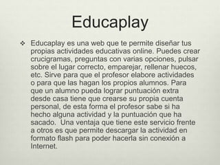 Educaplay
 Educaplay es una web que te permite diseñar tus
propias actividades educativas online. Puedes crear
crucigramas, preguntas con varias opciones, pulsar
sobre el lugar correcto, emparejar, rellenar huecos,
etc. Sirve para que el profesor elabore actividades
o para que las hagan los propios alumnos. Para
que un alumno pueda lograr puntuación extra
desde casa tiene que crearse su propia cuenta
personal, de esta forma el profesor sabe si ha
hecho alguna actividad y la puntuación que ha
sacado. Una ventaja que tiene este servicio frente
a otros es que permite descargar la actividad en
formato flash para poder hacerla sin conexión a
Internet.
 