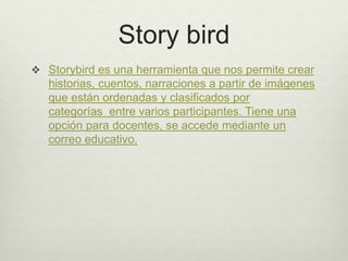 Story bird
 Storybird es una herramienta que nos permite crear
historias, cuentos, narraciones a partir de imágenes
que están ordenadas y clasificados por
categorías entre varios participantes. Tiene una
opción para docentes, se accede mediante un
correo educativo.
 