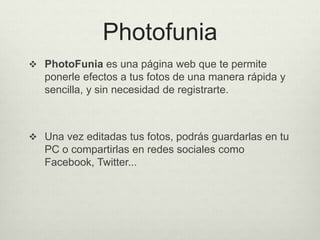 Photofunia
 PhotoFunia es una página web que te permite
ponerle efectos a tus fotos de una manera rápida y
sencilla, y sin necesidad de registrarte.
 Una vez editadas tus fotos, podrás guardarlas en tu
PC o compartirlas en redes sociales como
Facebook, Twitter...
 