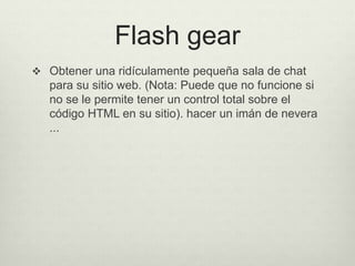 Flash gear
 Obtener una ridículamente pequeña sala de chat
para su sitio web. (Nota: Puede que no funcione si
no se le permite tener un control total sobre el
código HTML en su sitio). hacer un imán de nevera
...
 