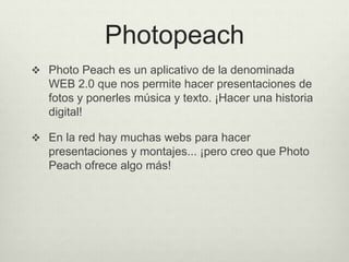 Photopeach
 Photo Peach es un aplicativo de la denominada
WEB 2.0 que nos permite hacer presentaciones de
fotos y ponerles música y texto. ¡Hacer una historia
digital!
 En la red hay muchas webs para hacer
presentaciones y montajes... ¡pero creo que Photo
Peach ofrece algo más!
 