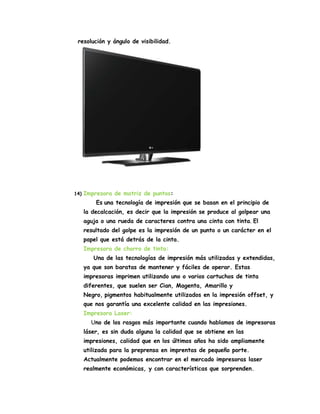 resolución y ángulo de visibilidad.

14)

Impresora de matriz de puntos:
Es una tecnología de impresión que se basan en el principio de
la decalcación, es decir que la impresión se produce al golpear una
aguja o una rueda de caracteres contra una cinta con tinta. El
resultado del golpe es la impresión de un punto o un carácter en el
papel que está detrás de la cinta.
Impresora de chorro de tinta:
Una de las tecnologías de impresión más utilizadas y extendidas,
ya que son baratas de mantener y fáciles de operar. Estas
impresoras imprimen utilizando uno o varios cartuchos de tinta
diferentes, que suelen ser Cian, Magenta, Amarillo y
Negro, pigmentos habitualmente utilizados en la impresión offset, y
que nos garantía una excelente calidad en las impresiones.
Impresora Laser:
Uno de los rasgos más importante cuando hablamos de impresoras
láser, es sin duda alguna la calidad que se obtiene en las
impresiones, calidad que en los últimos años ha sido ampliamente
utilizada para la preprensa en imprentas de pequeño porte.
Actualmente podemos encontrar en el mercado impresoras laser
realmente económicas, y con características que sorprenden.

 