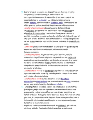 5) Las tarjetas de expansión son dispositivos con diversos circuitos
integrados, y controladores que, insertadas en sus
correspondientes ranuras de expansión, sirven para expandir las
capacidades de un ordenador. Las más comunes sirven para
añadir memoria, controladoras de unidad de disco, controladoras de
vídeo, puertos serie o paralelo y dispositivos de módem internos.
.Una tarjeta sintonizadora (o capturadora) de televisión es
un periférico que permite ver los distintos tipos de televisión en
el monitor de computadora. La visualización se puede efectuar a
pantalla completa o en modo ventana. La señal de televisión entra por el
chip y en la toma de antena de la sintonizadora la señal puede proceder
de una antena (externa o portátil) o bien de la emisión de televisión por
cable.
.Un módem (Modulador Demodulador) es un dispositivo que sirve para
enviar una señal llamada moduladora mediante otra señal
llamada portadora.
.Una tarjeta gráfica, tarjeta de vídeo, placa de vídeo, tarjeta
aceleradora de gráficos o adaptador de pantalla, es una tarjeta de
expansión para una computadora u ordenador, encargada de procesar
los datos provenientes de la CPU y transformarlos en información
comprensible y representable en un dispositivo de salida, como
un monitor o televisor.
.Una tarjeta de red es un periférico que permite la comunicación con
aparatos conectados entre sí y también permite compartir recursos
entre dos o más computadoras.
.Una tarjeta de sonido o placa de sonido es una tarjeta de
expansión para computadoras que permite la salida de audio controlada
por un programa informático llamado controlador.
6) Una computadora procesa o elabora los datos que se le suministran,
puede por ejemplo realizar el promedio de unos datos introducidos
previamente, realizar una gráfica con esos datos o suministrar un
listado ordenado de mayor a menor de dichos datos. Para realizar estos
procesos, la computadora debe disponer de recursos para almacenar la
información mientras ésta es elaborada, al recurso que realiza esa
función se le denomina memoria.
7) El proceso computacional es la colección de interfaces que usan las
distintas unidades funcionales (subsistemas) de un sistema de

 