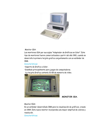 Monitor CGA:
Los monitores CGA por sus siglas “Adaptador de Gráficos en Color”. Este
tipo de monitores fueron comercializados a partir del año 1981, cuando se
desarrollo la primera tarjeta grafica conjuntamente con un estándar de
IBM.
Características:
•Soporte de Grafico a Color.
•Diseñado principalmente para juegos de computadoras.
•La tarjeta Grafica contenía 16 KB de memoria de video.

MONITOR CGA.
Monitor EGA:
Es un estándar desarrollado IBM para la visualización de gráficos, creado
en 1984. Este nuevo monitor incorporaba una mayor amplitud de colores y
resolución.
Características:

 