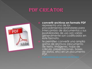 PDF CREATORconvertir archivos en formato PDF representa uno de los procedimientos estándares para intercambio de documentos y sus posibilidades de uso son varias: generalmente son codificados en este formato. te permiten convertir una amplia gama de archivos (documento de texto, imágenes, hojas de cálculo, presentaciones, bases de datos, etc) en un documento PDF. Las herramientas de conversión de PDF online