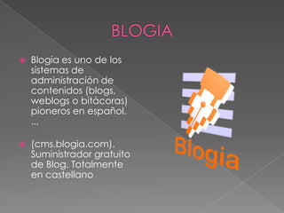 BLOGIABlogia es uno de los sistemas de administración de contenidos (blogs, weblogs o bitácoras) pioneros en español. ...(cms.blogia.com). Suministrador gratuito de Blog. Totalmente en castellano