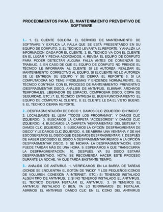 PROCEDIMIENTOS PARA EL MANTENIMIENTO PREVENTIVO DE
SOFTWARE
1.- 1. EL CLIENTE SOLICITA EL SERVICIO DE MANTENIMIENTO DE
SOFTWARE Y EXPLICA LA FALLA QUE SE ESTÁ PRESENTANDO EN SU
EQUIPO DE CÓMPUTO. 2. EL TÉCNICO LEVANTA EL REPORTE, Y ANALIZA LA
INFORMACIÓN DADA POR EL CLIENTE. 3. EL TÉCNICO VA CON EL CLIENTE
EN EL LUGAR Y FECHA ACORDADOS. 4. REVISA EL EQUIPO DE CÓMPUTO
PARA PODER DETECTAR ALGUNA FALLA ANTES DE COMENZAR SU
TRABAJO. 5. EN CASO DE QUE EL EQUIPO DE CÓMPUTO NO PRENDE EL
TÉCNICO LE INFORMARA AL CLIENTE SI LE AUTORIZA REALIZAR EL
MANTENIMIENTO CORRECTIVO AL EQUIPO. SI EL CLIENTE NO LO AUTORIZA
SE LE ENTREGA SU EQUIPO Y SE CIERRA EL REPORTE 6. SI LA
COMPUTADORA NO TIENE PROBLEMAS Y ENCIENDE NORMALMENTE, EL
TÉCNICO CONTINÚA CON EL PROCESO DE MANTENIMIENTO PREVENTIVO
(DESFRAGMENTAR DISCO, ANÁLISIS DE ANTIVIRUS, ELIMINAR ARCHIVOS
TEMPORALES, LIBERADOR DE ESPACIO, COMPROBAR DISCO, COPIA DE
SEGURIDAD, ETC.) 7. EL TÉCNICO ENTREGA EL BUEN FUNCIONAMIENTO EL
EQUIPO DE CÓMPUTO AL CLIENTE. 8. EL CLIENTE LE DA EL VISTO BUENO.
9. EL TÉCNICO CIERRA REPORTE.
2.- DESFRAGMENTACIÓN DE DISCO 1. DAMOS CLIC IZQUIERDO EN “INICIO”.
2. LOCALIZAMOS EL LEMA “TODOS LOS PROGRAMAS”, Y DAMOS CLIC
IZQUIERDO. 3. BUSCAMOS LA CARPETA “ACCESORIOS” Y DAMOS CLIC
IZQUIERDO. 4. BUSCAMOS LA CARPETA “HERRAMIENTAS DEL SISTEMA” Y
DAMOS CLIC IZQUIERDO. 5. BUSCAMOS LA OPCIÓN DESFRAGMENTAR DE
DISCO” Y LE DAMOS CLIC IZQUIERDO. 6. SE ABRIRÁ UNA VENTANA Y DE AHÍ
ESCOGEREMOS EL DISCO QUE DESEAMOSDESFRAGMENTAR. 7. DESPUÉS
DE HABER ESCOGIDO EL DISCO A DESFRAGMENTAR IREMOS A LA OPCIÓN
DESFRAGMENTAR DISCO. 8. SE INICIARA LA DESFRAGMENTACIÓN, ESO
PUEDE TARDAR MÁS DE UNA HORA. 9. ESPERAMOS A QUE TRANSCURRA
LA DESFRAGMENTACIÓN. 10. DESPUÉS, YA SU DISCO ESTARÁ
DESFRAGMENTADO. NOTA: SE RECOMIENDA HACER ESTE PROCESO
DURANTE LA NOCHE, YA QUE TARDA BASTANTE TIEMPO.
3.- ANÁLISIS DE ANTIVIRUS 1. VERIFICAMOS EN LA BARRA DE TAREAS
(DONDE SE ENCUENTRA EL BOTÓN DE “INICIO” Y LOS PEQUEÑOS ICONOS
DE VOLUMEN, CONEXIÓN A INTERNET, ETC.) SI TENEMOS INSTALADO
ALGÚN TIPO DE ANTIVIRUS. 2. SI NO TENEMOS INSTALADO EL ANTIVIRUS,
EL TECNICO DEVERA INSTALAR EL ANTIVIRUS, 3. SI TENEMOS EL
ANTIVIRUS INSTALADO O BIEN, YA LO TERMINAMOS DE INSTALAR,
ABRIMOS EL ANTIVIRUS DANDO CLIC EN EL ICONO DEL ANTIVIRUS
 