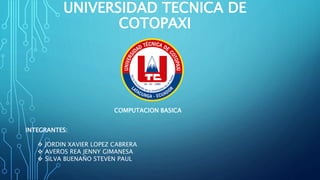 UNIVERSIDAD TECNICA DE
COTOPAXI
COMPUTACION BASICA
INTEGRANTES:
 JORDIN XAVIER LOPEZ CABRERA
 AVEROS REA JENNY GIMANESA
 SILVA BUENAÑO STEVEN PAUL
 