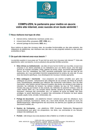 COMPU-ZEN, le partenaire pour mettre en œuvre
        votre site internet, avec succès et en toute sérénité !


Nous réalisons tout type de sites

    •   internet (vitrine, institutionnel, marchand, portail, etc.),
    •   intranet (back-office, groupware, ERP, CRM, etc.),
    •   extranet (partage de documents, GED, etc.).

Nous mettons en place des nouveaux sites, de nouvelles fonctionnalités sur des sites existants, des
intégrations de plateformes, des interfaces avec des sites ou des progiciels existants ou des services
accessibles en ligne.


De quel site internet avez-vous besoin ?
La première question à vous poser est "A quoi doit me servir mon (nouveau) site internet ?". Votre site
appartiendra, selon vos besoins, à une ou plusieurs des grandes familles suivantes :

    • Sites vitrines ou institutionnels : ces sites ont pour but de montrer qui vous êtes, ce que vous
        proposez à vos clients potentiels et vos réalisations pour vos clients acquis. Une très large
        gamme de modules (actualités, FAQs, galeries de photos, blogs, documents téléchargeables,
        forums, livre d'or, newsletters, flux RSS, bannières publicitaires, liens vers les sites de vos
        partenaires, etc.) vous permettent d'enrichir progressivement le contenu de votre site. Si vous
        avez des besoins spécifiques, nous développons de nouveaux modules appropriés.

    • Sites catalogues / marchands : nous proposons une solution complète pour gérer les
        catalogues de produits : l’arborescence des catégories de vos produits, les fiches de produits
        (avec caractéristiques utilisables pour effectuer des recherches multi-critères). Pour les sites
        marchands, notre solution permet d'assurer la gestion des stocks, les remises et des codes de
        réduction, les méthodes de livraison, les devises multiples, les taux de TVA multiples en
        fonction des pays de livraison et des produits, les méthodes de paiement (chèque, carte de
        crédit, PayPal, SIPS, etc.), les comptes clients (identité, adresse de livraison, adresse(s) de
        facturation, historique des commandes, etc.), un système de points de fidélité, des clubs
        privilèges, le panier électronique, la gestion des commandes et l'évolution de leurs statuts
        (passée, payée, livrée, annulée, remboursée), etc.

    • Partage de documents : une plateforme intranet / extranet pour gérer les utilisateurs, leurs
        groupes (employés, fournisseurs, clients, etc.), leurs droits d'accès, les projets en cours, les
        télédéchargements / téléchargements des documents, les alarmes pour signaler par email les
        documents modifiés, etc.

    • Gestion de l'entreprise : une plateforme CRM (Customer Relationship Management)
        intranet/extranet pour gérer vos prospections, vos devis, vos commandes et vos factures,
        analyser des statistiques, etc.

    • Portails : utile lorsque vous avez plusieurs sites a fédérer ou à mettre en synergie.

                                           COMPU-ZEN, SARL au capital social de 10 000 €
           SIREN : 488 645 235 – RCS de Grasse (A.M.) – Code APE : 6202 B – TVA Intracommunautaire : FR34 488 645 235
                                 Cidex 124, Impasse de la Margelle – 06330 ROQUEFORT LES PINS
                                      Tél. : 0661 005 765 ou 0953 196 196 – Fax : 0493 771 332
                                    Email : contact@compu-zen.com – Web : www.compu-zen.com
 