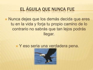 EL ÁGUILA QUE NUNCA FUE

   Nunca dejes que los demás decida que eres
     tu en la vida y forja tu propio camino de lo
      contrario no sabrás que tan lejos podrás
                         llegar.

           Y eso seria una verdadera pena.
 